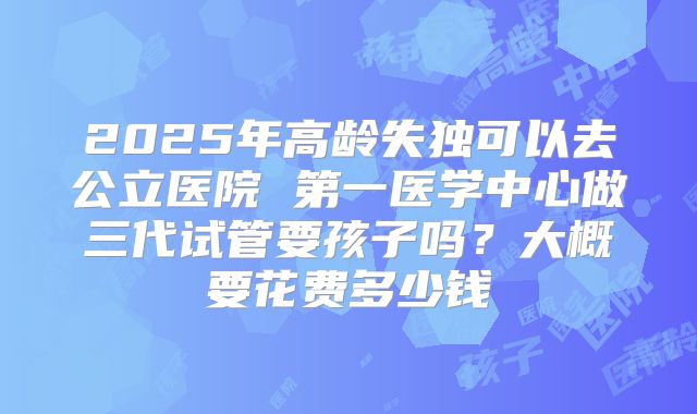 2025年高龄失独可以去公立医院 第一医学中心做三代试管要孩子吗？大概要花费多少钱