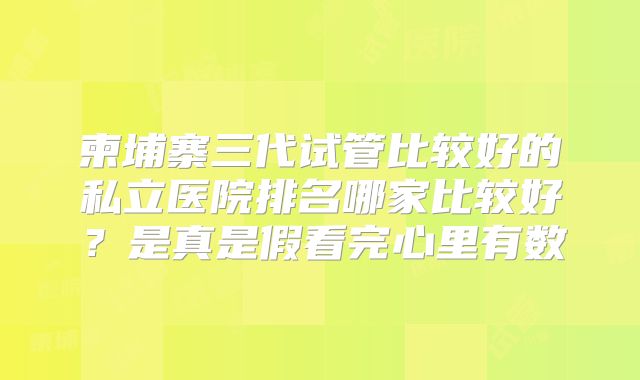 柬埔寨三代试管比较好的私立医院排名哪家比较好？是真是假看完心里有数