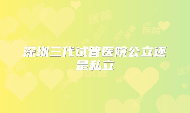 深圳三代试管医院公立还是私立