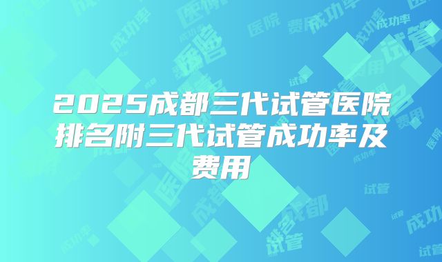 2025成都三代试管医院排名附三代试管成功率及费用