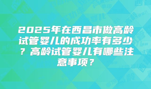 2025年在西昌市做高龄试管婴儿的成功率有多少？高龄试管婴儿有哪些注意事项？