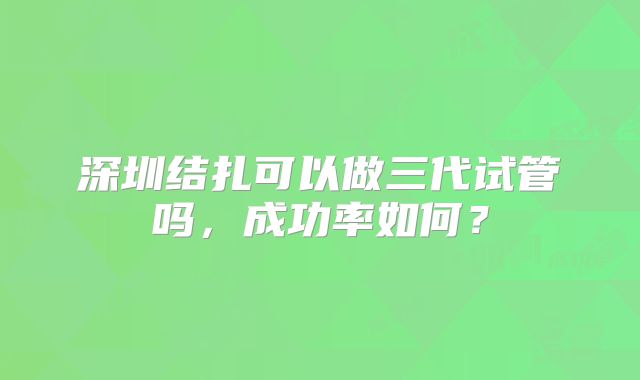 深圳结扎可以做三代试管吗，成功率如何？