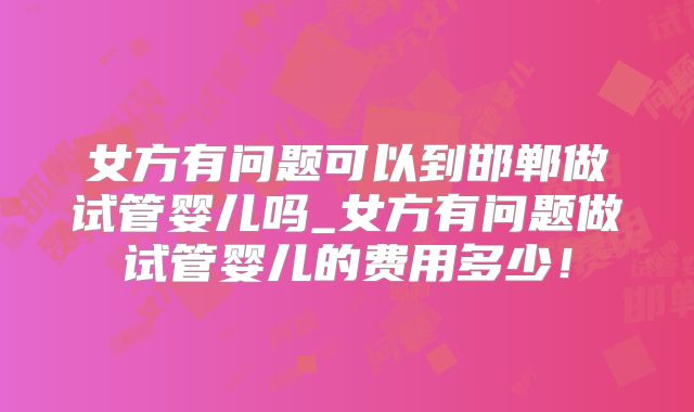 女方有问题可以到邯郸做试管婴儿吗_女方有问题做试管婴儿的费用多少！