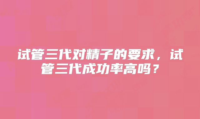 试管三代对精子的要求,试管三代成功率高吗?