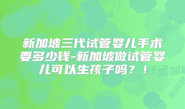 新加坡三代试管婴儿手术要多少钱-新加坡做试管婴儿可以生孩子吗？！