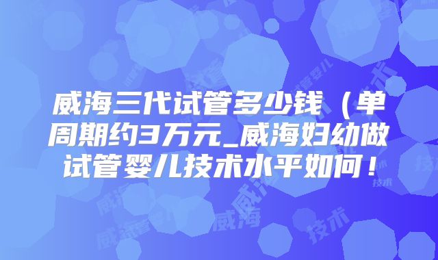 威海三代试管多少钱（单周期约3万元_威海妇幼做试管婴儿技术水平如何！