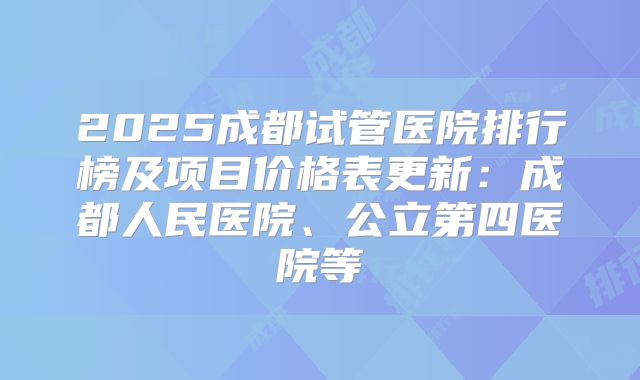 2025成都试管医院排行榜及项目价格表更新：成都人民医院、公立第四医院等