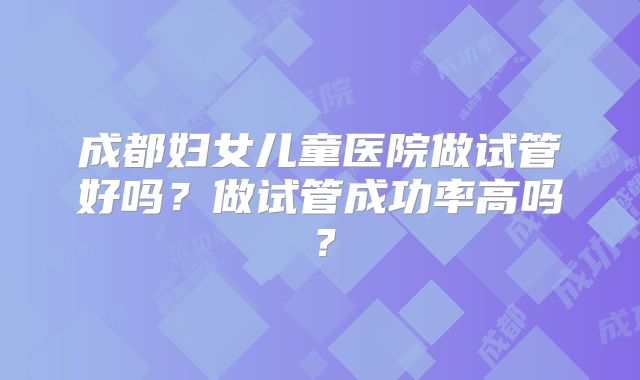 成都妇女儿童医院做试管好吗?做试管成功率高吗?