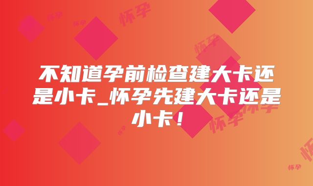不知道孕前检查建大卡还是小卡_怀孕先建大卡还是小卡！