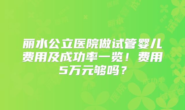 丽水公立医院做试管婴儿费用及成功率一览！费用5万元够吗？