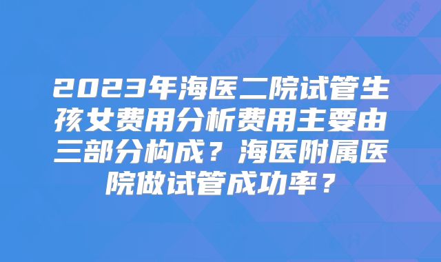 2023年海医二院试管生孩女费用分析费用主要由三部分构成?海医附属医院做试管成功率?