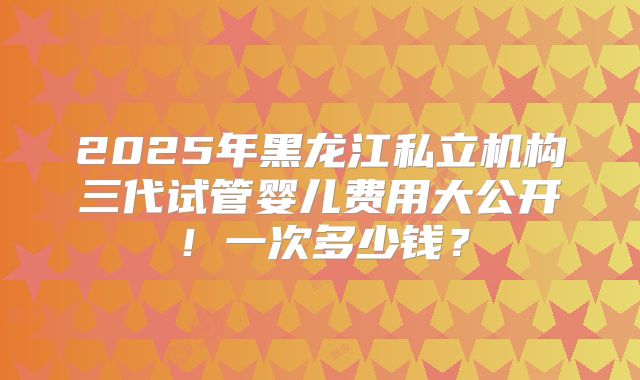 2025年黑龙江私立机构三代试管婴儿费用大公开!一次多少钱?