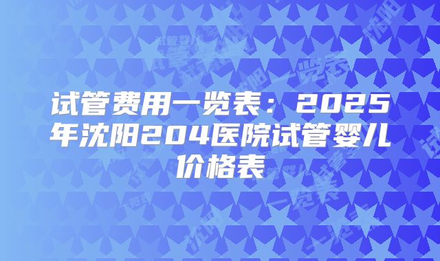 试管费用一览表:2025年沈阳204医院试管婴儿价格表