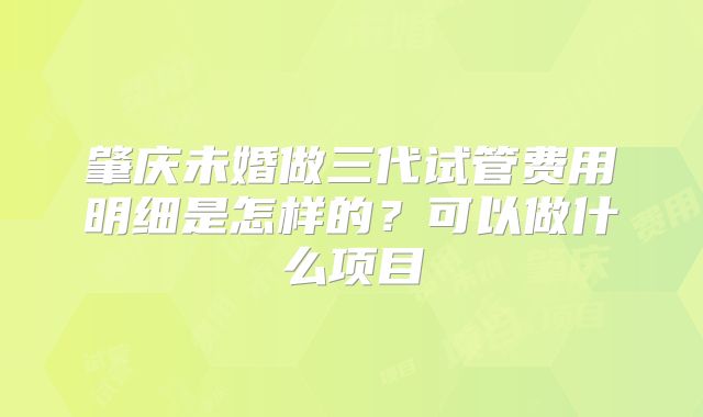 肇庆未婚做三代试管费用明细是怎样的？可以做什么项目