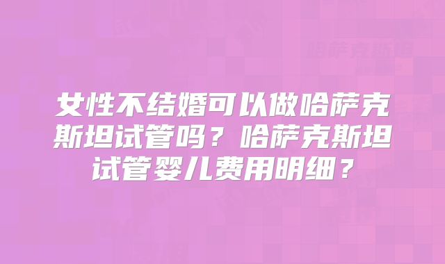 女性不结婚可以做哈萨克斯坦试管吗?哈萨克斯坦试管婴儿费用明细?
