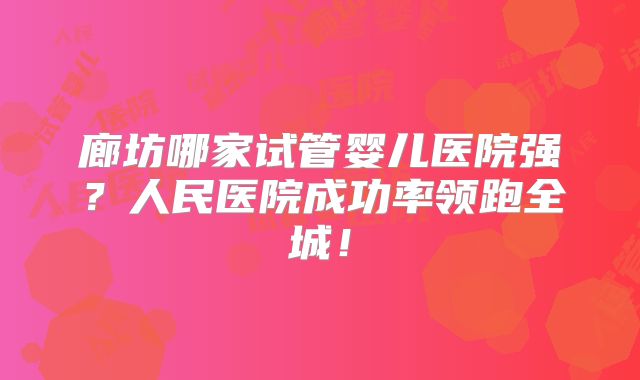 廊坊哪家试管婴儿医院强?人民医院成功率领跑全城!