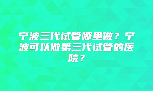 宁波三代试管哪里做?宁波可以做第三代试管的医院?