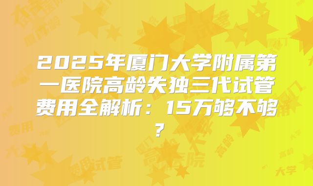 2025年厦门大学附属第一医院高龄失独三代试管费用全解析：15万够不够？