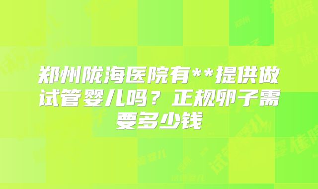 郑州陇海医院有**提供做试管婴儿吗?正规卵子需要多少钱