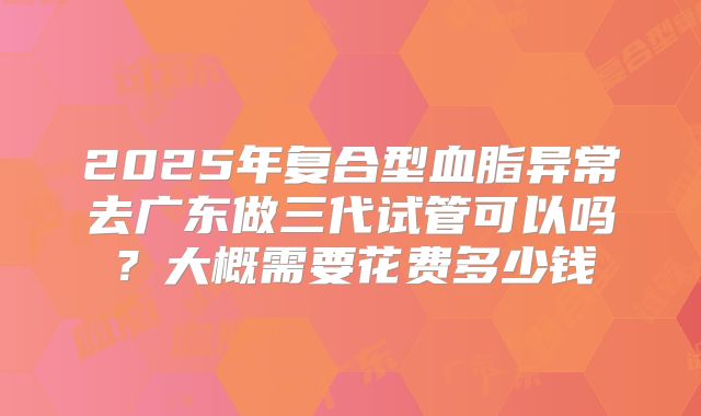 2025年复合型血脂异常去广东做三代试管可以吗？大概需要花费多少钱