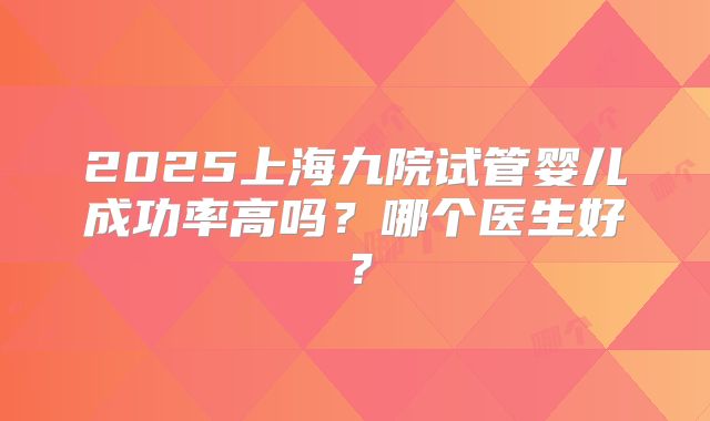 2025上海九院试管婴儿成功率高吗？哪个医生好？
