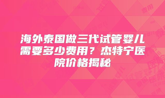 海外泰国做三代试管婴儿需要多少费用？杰特宁医院价格揭秘