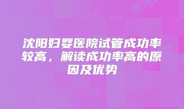 沈阳妇婴医院试管成功率较高，解读成功率高的原因及优势