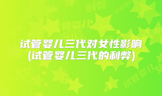 试管婴儿三代对女性影响(试管婴儿三代的利弊)