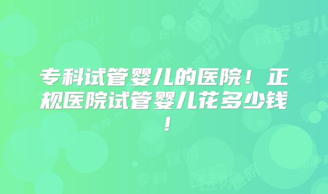 专科试管婴儿的医院！正规医院试管婴儿花多少钱！