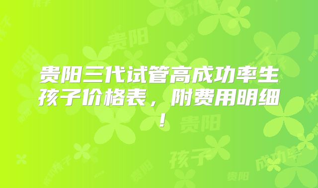 贵阳三代试管高成功率生孩子价格表，附费用明细！