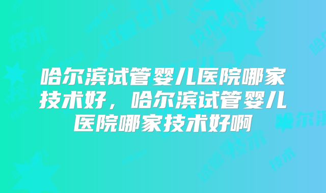 哈尔滨试管婴儿医院哪家技术好，哈尔滨试管婴儿医院哪家技术好啊