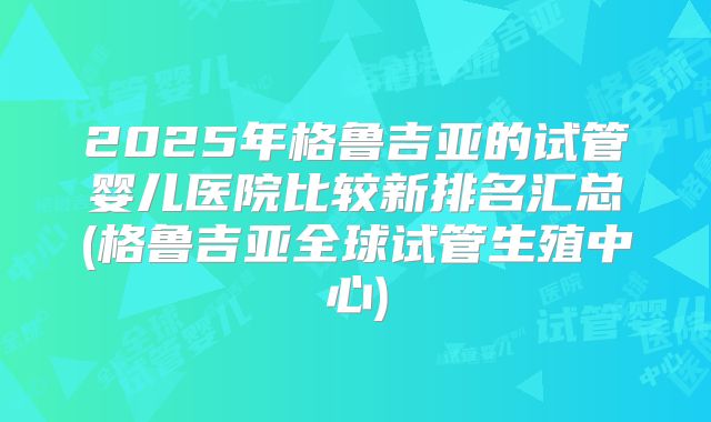 2025年格鲁吉亚的试管婴儿医院比较新排名汇总(格鲁吉亚全球试管生殖中心)