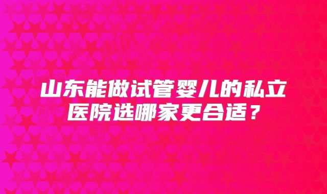 山东能做试管婴儿的私立医院选哪家更合适？