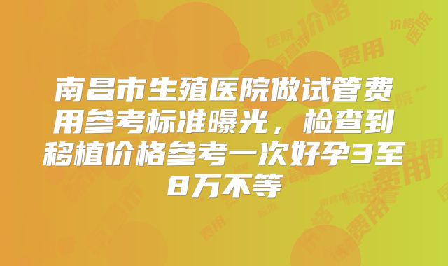 南昌市生殖医院做试管费用参考标准曝光,检查到移植价格参考一次好孕3至8万不等
