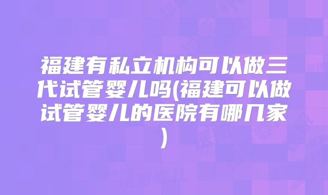 福建有私立机构可以做三代试管婴儿吗(福建可以做试管婴儿的医院有哪几家)