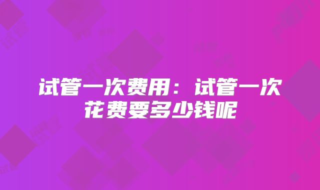 试管一次费用:试管一次花费要多少钱呢