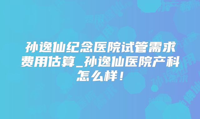 孙逸仙纪念医院试管需求费用估算_孙逸仙医院产科怎么样！