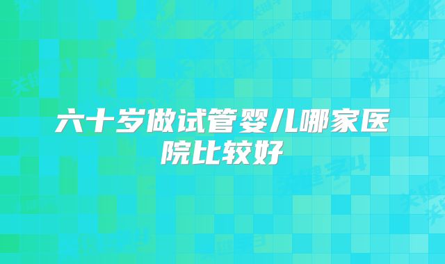 六十岁做试管婴儿哪家医院比较好