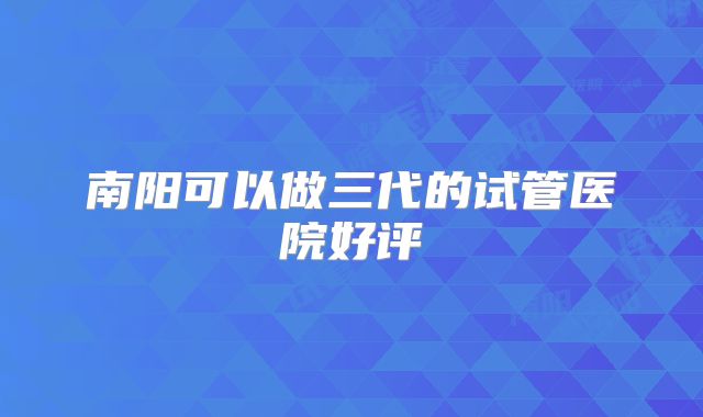 南阳可以做三代的试管医院好评