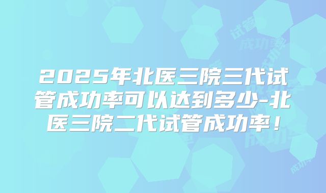 2025年北医三院三代试管成功率可以达到多少-北医三院二代试管成功率!