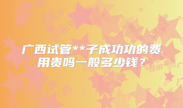 广西试管**子成功功的费用贵吗一般多少钱？