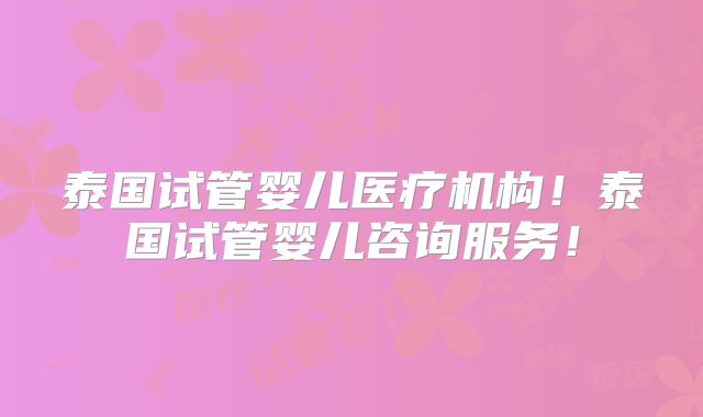 泰国试管婴儿医疗机构！泰国试管婴儿咨询服务！