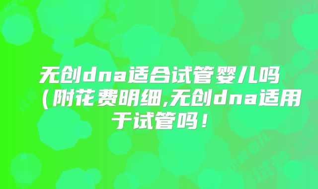 无创dna适合试管婴儿吗（附花费明细,无创dna适用于试管吗！