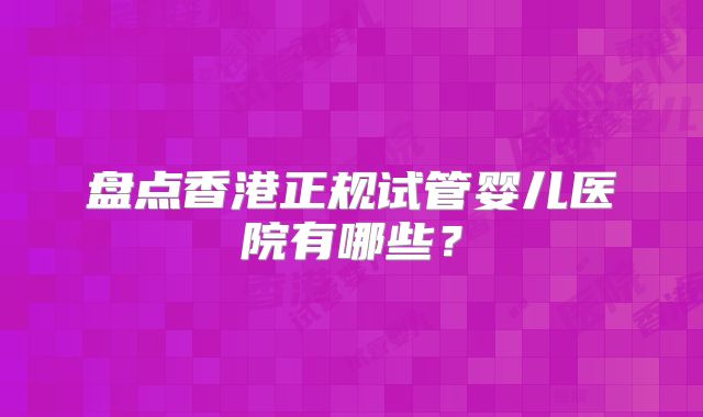 盘点香港正规试管婴儿医院有哪些?