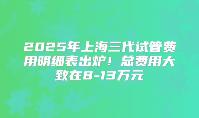 2025年上海三代试管费用明细表出炉！总费用大致在8-13万元