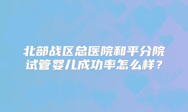 北部战区总医院和平分院试管婴儿成功率怎么样？