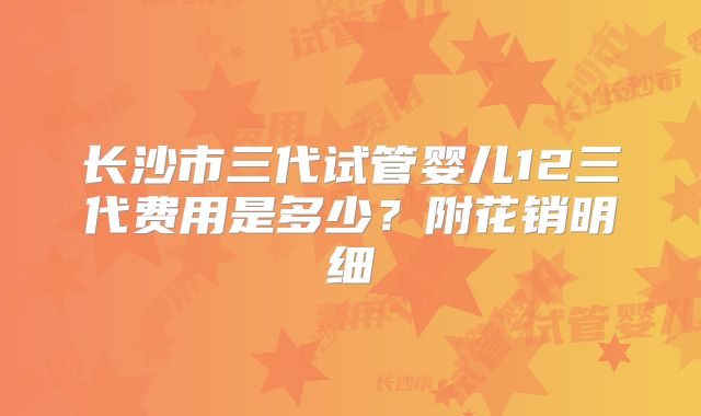 长沙市三代试管婴儿12三代费用是多少？附花销明细
