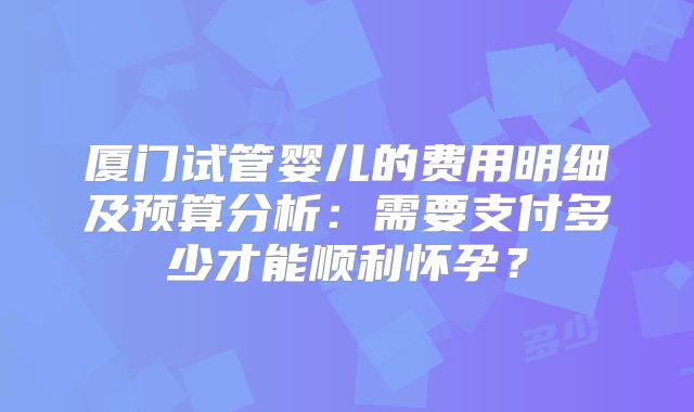 厦门试管婴儿的费用明细及预算分析:需要支付多少才能顺利怀孕?