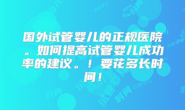国外试管婴儿的正规医院。如何提高试管婴儿成功率的建议。！要花多长时间！