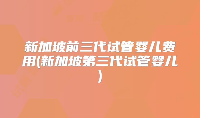 新加坡前三代试管婴儿费用(新加坡第三代试管婴儿)